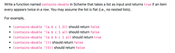 Write a function named contains-double in Scheme that takes a list as input and returns true if an item
every appears twice in a row. You may assume the list is flat (i.e., no nested lists).
For example,
• (contains-double '(a b c 1 2)) should return false
• (contains-double '(a b c 1 a)) should return false
• (contains-double
• (contains-double
• (contains-double
'(a b b c 1 a)) should return true
'()) should return false
(5)) should return false