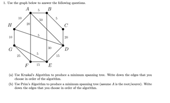 ### Graph Description

The graph consists of 8 vertices labeled \( A, B, C, D, E, F, G, \) and \( H \). The edges connecting these vertices have the following weights:

- \( A \) to \( B \): 5
- \( A \) to \( H \): 10
- \( A \) to \( G \): 20
- \( A \) to \( D \): 5
- \( B \) to \( C \): 5
- \( B \) to \( D \): 50
- \( C \) to \( D \): 20
- \( D \) to \( E \): 15
- \( E \) to \( F \): 15
- \( F \) to \( G \): 25
- \( F \) to \( D \): 30
- \( G \) to \( H \): 10
- \( H \) to \( G \): 10
- \( H \) to \( F \): 5

### Questions

1. Use the graph to answer the following questions:

   (a) **Kruskal’s Algorithm**: 
   Produce a minimum spanning tree by writing down the edges you choose in the order of the algorithm.

   (b) **Prim’s Algorithm**: 
   Produce a minimum spanning tree assuming vertex \( A \) is the root/source. Write down the edges you choose in the order of the algorithm.