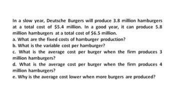 In a slow year, Deutsche Burgers will produce 3.8 million hamburgers
at a total cost of $5.4 million. In a good year, it can produce 5.8
million hamburgers at a total cost of $6.5 million.
a. What are the fixed costs of hamburger production?
b. What is the variable cost per hamburger?
c. What is the average cost per burger when the firm produces 3
million hamburgers?
d. What is the average cost per burger when the firm produces 4
million hamburgers?
e. Why is the average cost lower when more burgers are produced?