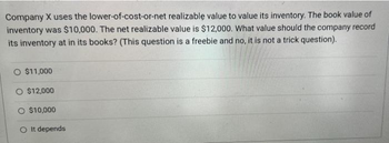 Company X uses the lower-of-cost-or-net realizable value to value its inventory. The book value of
inventory was $10,000. The net realizable value is $12,000. What value should the company record
its inventory at in its books? (This question is a freebie and no, it is not a trick question).
O $11,000
O $12,000
O $10,000
O It depends