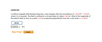 EXERCISE
A uniform magnetic field directed along the x-axis changes with time according to B = (0.02t² + 4.50) T,
where t is in seconds. The field is confined to a circular beam of radius 1.80 cm. What is the magnitude of
the electric field (in N/C) at a point 1.40 cm measured perpendicular from the x-axis when t = 2.00 s?
Hint
0.00056
N/C
Need Help? Read It