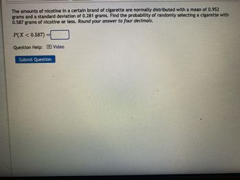 The amounts of nicotine in a certain brand of cigarette are normally distributed with a mean of 0.952
grams and a standard deviation of 0.281 grams. Find the probability of randomly selecting a cigarette with
0.587 grams of nicotine or less. Round your answer to four decimals.
P(X < 0.587)
Question Help: Video
Submit Question