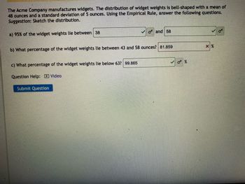 The Acme Company manufactures widgets. The distribution of widget weights is bell-shaped with a mean of
48 ounces and a standard deviation of 5 ounces. Using the Empirical Rule, answer the following questions.
Suggestion: Sketch the distribution.
a) 95% of the widget weights lie between 38
✔o and 58
b) What percentage of the widget weights lie between 43 and 58 ounces? 81.859
x%
c) What percentage of the widget weights lie below 63? 99.865
Question Help: Video
Submit Question
σ%