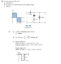 *39. For the network of Fig. 183:
a. Calculate 57.
b. Compare 57 to half the period of the applied signal.
c. Sketch v-
12 V
+ 0.1 μF
Si
R
56 k2
Vi
2 V
-12 V
f = 1 kHz
FIG. 183
Problem 39.
39.
(a) 1= RC = (56 kQ)(0.1 µF) = 5.6 ms
5T = 28 ms
T
(b) 57 = 28 ms »
2
1 ms
= 0.5 ms, 56:1
2
(c) Positive pulse of v;:
Diode “on" and v, = -2 V + 0.7 V =-1.3 V
Capacitor charges to 12 V + 2 V – 0.7 V = 13.3 V
Negative pulse of v;:
Diode "off" and v, = -12 V – 13.3 V = -25.3 V
-1.3 V
24 V
-25.3 V
