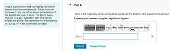 I use a bucket on the end of a rope to raise/lower
objects into/from my treehouse. Rather than risk
throwing it, I put my Mom's phone in the bottom of
the bucket and lower it down. The phone has a
mass of 0.2 kg . Just after I start to lower the
bucket and phone, the acceleration of these objects
is 1.1 m/s² in the downwards direction.
Part A
What is the magnitude of the normal force exerted by the bottom of the bucket on the phone?
Express your answer using two significant figures.
FN=
Submit
(
!
Templates Symbols undo redo reset keyboard shortcuts help
ΑΣΦ % /
C
Request Answer
N