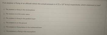 If an airplane is flying at an altitude where the actual pressure is 4.72 x 104 N/m2 respectively, which statement is true?
The airplane is flying in the stratosphere
O The airplane is in the outer space
O The airplane is flying in the gradient layer
O The airplane is on the ground
The airplane is flying below in the isothermal layer
O The airplane is a flying in the mesosphere