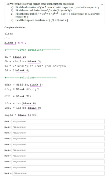 Solve for the following higher order mathematical operations
a) Find the derivative of f = 5x cos x² with respect to x, and with respect to y.
b) Find the second derivative of f = sin(2x) cos(3y)
c)
Find the integral of f = 3x³y + 4x²y³ - 5xy + 8 with respect to x, and with
respect to y
d)
Find the Laplace transform of f(t) = 3 sinh 2t
Complete the Codes:
clear
clc
Blank 1 x ty
=======Given Equations=
fa
Blank 2;
fb = sin(2*x) *Blank 3;
fc = 3* (x^3) *y+4* (x^2) * (y^3) −5*x*y+8;
fd = 3*Blank 4;
dfax = diff (fa, Blank 5)
dfay = Blank 6fa, 'y')
d2fb Blank 72)
ifcx int (Blank 8)
ifcy
Blank 1
lapfd Blank 10 (fd)
Blank 2
Blank 3
Blank 4
Blank 5
Blank 6
Solutions=
Blank 7
Blank 8
Blank 9
Blank 10
= int (fc, Blank 9)
Add your answer
Add your answer
Add your answer
Add your answer
Add your answer
Add your answer
Add your answer
Add your answer
Add your answer
Add your answer