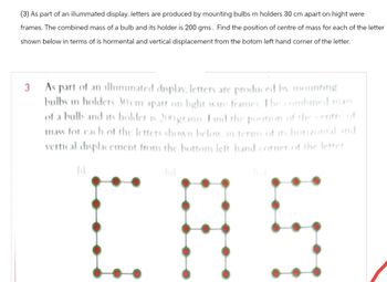 (3) As part of an illummated display. letters are produced by mounting bulbs m holders 30 cm apart on hight were
frames. The combined mass of a bulb and its holder is 200 gms. Find the position of centre of mass for each of the letter
shown below in terms of is hormental and vertical displacement from the botom left hand corner of the letter.
3
As part of an illuminated display, letters are produced by mounting
bulbs in holders 30cm apart on light wire frames. The combined mass
of a bulb and its holder is 200 grams. Find the position of the centre of
mass for each of the letters shown below, in terms of its horizontal and
vertical displacement from the bottom left-hand corner of the letter
(i)
ful