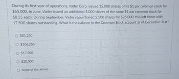 During its first year of operations, Vader Corp. issued 15,000 shares of its $1 par common stock for
$65,000. In June, Vader issued an additional 5,000 shares of the same $1 par common stock for
$8.25 each. During September, Vader repurchased 2,500 shares for $25,000; this left Vader with
17,500 shares outstanding. What is the balance in the Common Stock account as of December 31st?
$81.250
O $106,250
O $17,500
O $20,000
O None of the above.