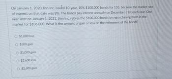 On January 1, 2020 Jinn Inc. issued 10-year, 10% $100,000 bonds for 105. because the market rate
of interest on that date was 8%. The bonds pay interest annually on December 31st each year. One
year later on January 1, 2021, Jinn Inc. retires the $100,000 bonds by repurchasing them in the
market for $106,000. What is the amount of gain or loss on the retirement of the bonds?
O $1,000 loss
O $500 gain
O $1.000 gain
O $2,600 loss
O $2,600 gain