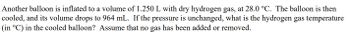 Another balloon is inflated to a volume of 1.250 L with dry hydrogen gas, at 28.0 °C. The balloon is then
cooled, and its volume drops to 964 mL. If the pressure is unchanged, what is the hydrogen gas temperature
(in °C) in the cooled balloon? Assume that no gas has been added or removed.