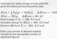 Calculate the lattice energy of ionic solid MX,
given the following thermodynamic data:
M(s) + X2(9) → MX(s) AHræn
M(s) → M(g) AHrän= 88. kJ
Bond energy of X2 = 196. kJ/mol
lonization energy for M(s) = 485. kJ /mol
Electron affinity of X = -281. kJ/mol
AHrxn = -616.
Enter your answer in decimal notation,
rounded to the appropriate number of
significant figures.
