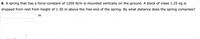 6. A spring that has a force constant of 1200 N/m is mounted vertically on the ground. A block of mass 1.25 kg is
dropped from rest from height of 1.30 m above the free end of the spring. By what distance does the spring compress?
sfo

