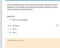 What is the best that you can say about the average runtime of an insert
operation in a hash table using chaining as a collision resolution scheme
when the table is less than 90% full?
Select one:
а.
O( (1+ 1/(1-n/m)2)/2)
b. O( log n)
с. О(1)
d. O(n)
Your answer is incorrect.
