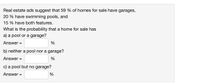 Real estate ads suggest that 59 % of homes for sale have garages,
20 % have swimming pools, and
15 % have both features.
What is the probability that a home for sale has
a) a pool or a garage?
Answer =
%
b) neither a pool nor a garage?
Answer =
%
c) a pool but no garage?
Answer =
