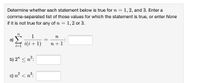 Determine whether each statement below is true for n =
1, 2, and 3. Enter a
comma-separated list of those values for which the statement is true, or enter None
if it is not true for any of n =
= 1,2 or 3.
n
1
a) >
i(i+1)
n
:
n + 1
b) 2" < n?:
c) n² < n³:
