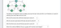 8.
A
6.
2
3
(D
7
В
3
2
E
F.
The Bellman-Ford algorithm works by adding a d[] value for each vertex and then runs N iterations or rounds of
relaxing across each edge once per round.
After the first round, what will the d[] value be for vertex D?
After the second round, what will the d[] value be for vertex D?
After the third round, what will the d[] value be for vertex D?
What's the runtime of Bellman-Ford on a graph with N vertices and M edges?
