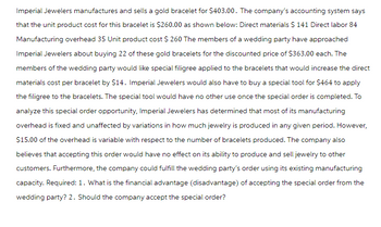 Imperial Jewelers manufactures and sells a gold bracelet for $403.00. The company's accounting system says
that the unit product cost for this bracelet is $260.00 as shown below: Direct materials $ 141 Direct labor 84
Manufacturing overhead 35 Unit product cost $ 260 The members of a wedding party have approached
Imperial Jewelers about buying 22 of these gold bracelets for the discounted price of $363.00 each. The
members of the wedding party would like special filigree applied to the bracelets that would increase the direct
materials cost per bracelet by $14. Imperial Jewelers would also have to buy a special tool for $464 to apply
the filigree to the bracelets. The special tool would have no other use once the special order is completed. To
analyze this special order opportunity, Imperial Jewelers has determined that most of its manufacturing
overhead is fixed and unaffected by variations in how much jewelry is produced in any given period. However,
$15.00 of the overhead is variable with respect to the number of bracelets produced. The company also
believes that accepting this order would have no effect on its ability to produce and sell jewelry to other
customers. Furthermore, the company could fulfill the wedding party's order using its existing manufacturing
capacity. Required: 1. What is the financial advantage (disadvantage) of accepting the special order from the
wedding party? 2. Should the company accept the special order?