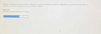 Windsor is employed at Rockstar Music. Windsor is receiving education assistance of $6,050 per year from Rockstar Music to
complete a bachelor's degree from an accredited college.
Required:
How much of that assistance is taxable?
Taxable assistance
D
B