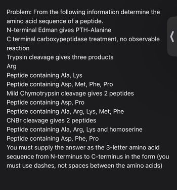 Problem: From the following information determine the
amino acid sequence of a peptide.
N-terminal Edman gives PTH-Alanine
C terminal carboxypeptidase treatment, no observable
reaction
Trypsin cleavage gives three products
Arg
Peptide containing Ala, Lys
Peptide containing Asp, Met, Phe, Pro
Mild Chymotrypsin cleavage gives 2 peptides
Peptide containing Asp, Pro
Peptide containing Ala, Arg, Lys, Met, Phe
CNBr cleavage gives 2 peptide
Peptide containing Ala, Arg, Lys and homoserine
Peptide containing Asp, Phe, Pro
You must supply the answer as the 3-letter amino acid
sequence from N-terminus to C-terminus in the form (you
must use dashes, not spaces between the amino acids)