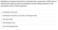 Alkaliphiles are organisms that thrive in extremely basic environments. Which type of
interaction(s) would you expect to participate in proper folding of proteins on the
extracellular surface of these organisms?
O Hydrophobic interactions
Hydrophobic interactions, ionic bonds, and hydrogen bonds
Only ionic bonds
Only hydrogen bonds
lonic and hydrogen bonds
