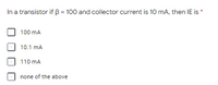 In a transistor if B = 100 and collector current is 10 mA, then IE is *
100 mA
10.1 mA
110 mA
none of the above
