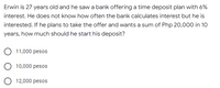 Erwin is 27 years old and he saw a bank offering a time deposit plan with 6%
interest. He does not know how often the bank calculates interest but he is
interested. If he plans to take the offer and wants a sum of Php 20,000 in 10
years, how much should he start his deposit?
11,000 pesos
10,000 pesos
O 12,000 pesos
