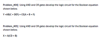 Problem_#04] Using AND and OR gates develop the logic circuit for the Boolean equation
shown below.
Y=AB(C+ DEF) + CE(A + B +F)
Problem_#05] Using AND and OR gates develop the logic circuit for the Boolean equation
shown below.
X = A(CD + B)