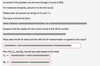 (4 points) In this problem we will work through a round of DES.
For notational simplicity, assume it is the first round.
Please enter all answers as strings of 0's and 1's.
The input is the 64 bit block
0000100000010000000000000000000010010000000000000000000000000000
Suppose that the subkey for the current round is this 48 bit number:
000000000000000000000010000000000000000000000000
What does the 64 bit state look like after the IP transformation is applied to the input?
0000000001100010000000000000000000000000100000000000000
Now find Lo and Ro, the left and right halves of the state.
Lo =
00000000000110000100000000000000
Ro = 00000000000000100000000000000000