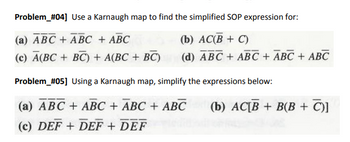 **Problem #04**  
Use a Karnaugh map to find the simplified SOP expression for:

(a) \(\overline{A}BC + \overline{A}B\overline{C} + ABC\)

(b) \(AC(\overline{B} + C)\)

(c) \(\overline{A}(BC + \overline{B}C) + A(BC + \overline{B}C)\)

(d) \(\overline{A}BC + \overline{A}B\overline{C} + AB\overline{C} + ABC\)

**Problem #05**  
Using a Karnaugh map, simplify the expressions below:

(a) \(\overline{A}\overline{B}C + \overline{A}BC + A\overline{B}C + AB\overline{C}\)

(b) \(AC[\overline{B} + B(B + \overline{C})]\)

(c) \(\overline{D}EF + \overline{D}\overline{E}F + DE\overline{F}\)