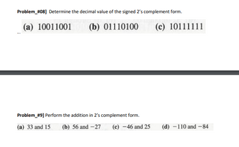 **Problem #08:** Determine the decimal value of the signed 2’s complement form.

- (a) 10011001
- (b) 01110100
- (c) 10111111

---

**Problem #09:** Perform the addition in 2’s complement form.

- (a) 33 and 15
- (b) 56 and -27
- (c) -46 and 25
- (d) -110 and -84