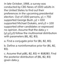 In late October, 1988, a survey was
conducted by CBS News of 1500 adults in
the United States to find out their
preferences in the upcoming presidential
election. Out of 1500 persons, y1 = 750
supported George Bush, y2 = 650
supported Michael Dukakis, and y3 = 100
supported other candidates or expressed
no opinion. Assume that the data y =
(y1,y2,y3) follow the multinomial distribution
with parameters (01, 02, 03).
a. Find a conjugate prior for (01, 02, 03).
b. Define a noninformative prior for (01, 02,
өз).
С. Assume that p(01, 02, Ө3) ос Ө10203. Find
the posterior distribution of (01, 02, 03)
given data y.

