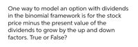 One way to model an option with dividends
in the binomial framework is for the stock
price minus the present value of the
dividends to grow by the up and down
factors. True or False?
