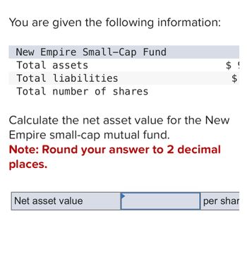 $ !
You are given the following information:
New Empire Small-Cap Fund
Total assets
Total liabilities
Total number of shares
Calculate the net asset value for the New
Empire small-cap mutual fund.
Note: Round your answer to 2 decimal
places.
Net asset value
per shar