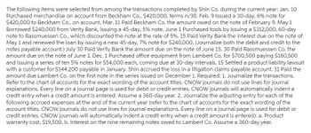 The following items were selected from among the transactions completed by Shin Co. during the current year: Jan. 10
Purchased merchandise on account from Beckham Co., $420,000, terms n/30. Feb. 9 Issued a 30-day, 6% note for
$420,000 to Beckham Co., on account. Mar. 11 Paid Beckham Co. the amount owed on the note of February 9. May 1
Borrowed $240,000 from Verity Bank, issuing a 45-day, 5 % note. June 1 Purchased tools by issuing a $312,000, 60-day
note to Rassmuessen Co., which discounted the note at the rate of 5%. 15 Paid Verity Bank the interest due on the note of
May 1 and renewed the loan by issuing a new 45-day, 7% note for $240,000. (Journalize both the debit and credit to the
notes payable account.) July 30 Paid Verity Bank the amount due on the note of June 15. 30 Paid Rassmuessen Co. the
amount due on the note of June 1. Dec. 1 Purchased office equipment from Lambert Co. for $700,500 paying $160,500
and issuing a series of ten 5% notes for $54,000 each, coming due at 30-day intervals. 15 Settled a product liability lawsuit
with a customer for $144,200 payable in January. Shin accrued the loss in a litigation claims payable account. 31 Paid the
amount due Lambert Co. on the first note in the series issued on December 1. Required: 1. Journalize the transactions.
Refer to the chart of accounts for the exact wording of the account titles. CNOW journals do not use lines for journal
explanations. Every line on a journal page is used for debit or credit entries. CNOW journals will automatically indent a
credit entry when a credit amount is entered. Assume a 360-day year. 2. Journalize the adjusting entry for each of the
following accrued expenses at the end of the current year (refer to the chart of accounts for the exact wording of the
account titles. CNOW journals do not use lines for journal explanations. Every line on a journal page is used for debit or
credit entries. CNOW journals will automatically indent a credit entry when a credit amount is entered): a. Product
warranty cost, $19,500. b. Interest on the nine remaining notes owed to Lambert Co. Assume a 360-day year.