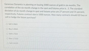 Generous Dynamics is planning on buying 3000 ounces of gold in six months. The
correlation of the six-month change in the spot and futures price is. 5. The standard
deviation of six-month change in spot and futures price are 27 percent and 31 percent,
respectively. Futures contract size is 1000 ounces. How many contracts should GD buy or
sell to hedge the future purchase?
O Sell 1.3065
O Buy 1.3065
O Sell 1.7222
O Buy 1.7222
O Sell 2.6129