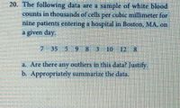 20. The following data are a sample of white blood
counts in thousands of cells per cubic millimeter for
nine patients entering a hospital in Boston, MA, on
a given day.
735 5 98310
10 12 8
a. Are there any outliers in this data? Justify.
b. Appropriately summarize the data.
