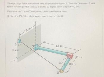 The right-angle pipe OAB is shown here is supported by cable CB. The cable CB exerts a 750 N
tensile force on point B. Pipe AB is located 30 degree below the positive Z axis.
Determine the X, Y and Z components of the 750 N tensile force
Replace the 750 N force by a force-couple system at point O.
C
0.7 m
N
1.2 m-
1.6 m.
30°
B
0.8 m