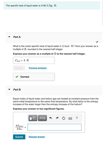 The specific heat of liquid water is 4190 J/kg. K.
▼
Part A
What is the molar specific heat of liquid water in J/mol. K? Give your answer as a
multiple of R, rounded to the nearest half integer.
Express your answer as a multiple of R to the nearest half integer.
Cmol = 9 R
Submit
Correct
Part B
Previous Answers
Equal moles of liquid water and helium gas are heated at constant pressure from the
same initial temperature to the same final temperature. By what factor is the entropy
increase of the water larger than the entropy increase of the helium?
Express your answer to two significant figures.
AS water
ASHe
Submit
17| ΑΣΦ
Request Answer
?
