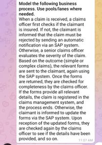 Model the following business
process. Use pools/lanes where
needed.
When a claim is received, a claims
officer first checks if the claimant
is insured. If not, the claimant is
informed that the claim must be
rejected by sending an automatic
notification via an SAP system.
Otherwise, a senior claims officer
evaluates the severity of the claim.
Based on the outcome (simple or
complex claims), the relevant forms
are sent to the claimant, again using
the SAP system. Once the forms
are returned, they are checked for
completeness by the claims officer.
If the forms provide all relevant
details, the claim is registered in the
claims management system, and
the process ends. Otherwise, the
claimant is informed to update the
forms via the SAP system. Upon
reception of the updated forms, they
are checked again by the claims
officer to see if the details have been
provided, and so on.
11:07 AM
