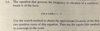 5.6. The equation that governs the frequency of vibration of a cantilever
beam is of the form
cos x cosh x =-1
Use the search method to obtain the approximate locations of the first
two positive roots of this equation. Then use the regula falsi method
to converge to the roots.
