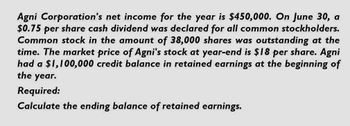 Agni Corporation's net income for the year is $450,000. On June 30, a
$0.75 per share cash dividend was declared for all common stockholders.
Common stock in the amount of 38,000 shares was outstanding at the
time. The market price of Agni's stock at year-end is $18 per share. Agni
had a $1,100,000 credit balance in retained earnings at the beginning of
the
year.
Required:
Calculate the ending balance of retained earnings.