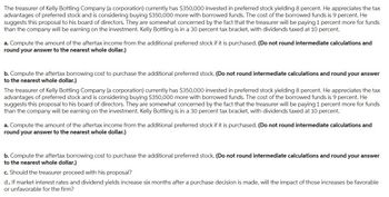 The treasurer of Kelly Bottling Company (a corporation) currently has $350,000 invested in preferred stock yielding 8 percent. He appreciates the tax
advantages of preferred stock and is considering buying $350,000 more with borrowed funds. The cost of the borrowed funds is 9 percent. He
suggests this proposal to his board of directors. They are somewhat concerned by the fact that the treasurer will be paying 1 percent more for funds
than the company will be earning on the investment. Kelly Bottling is in a 30 percent tax bracket, with dividends taxed at 10 percent.
a. Compute the amount of the aftertax income from the additional preferred stock if it is purchased. (Do not round intermediate calculations and
round your answer to the nearest whole dollar.)
b. Compute the aftertax borrowing cost to purchase the additional preferred stock. (Do not round intermediate calculations and round your answer
to the nearest whole dollar.)
The treasurer of Kelly Bottling Company (a corporation) currently has $350,000 invested in preferred stock yielding 8 percent. He appreciates the tax
advantages of preferred stock and is considering buying $350,000 more with borrowed funds. The cost of the borrowed funds is 9 percent. He
suggests this proposal to his board of directors. They are somewhat concerned by the fact that the treasurer will be paying 1 percent more for funds
than the company will be earning on the investment. Kelly Bottling is in a 30 percent tax bracket, with dividends taxed at 10 percent.
a. Compute the amount of the aftertax income from the additional preferred stock if it is purchased. (Do not round intermediate calculations and
round your answer to the nearest whole dollar.)
b. Compute the aftertax borrowing cost to purchase the additional preferred stock. (Do not round intermediate calculations and round your answer
to the nearest whole dollar.)
c. Should the treasurer proceed with his proposal?
d.. If market interest rates and dividend yields increase six months after a purchase decision is made, will the impact of those increases be favorable
or unfavorable for the firm?