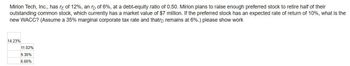 Mirion Tech, Inc., has re of 12%, an rp of 6%, at a debt-equity ratio of 0.50. Mirion plans to raise enough preferred stock to retire half of their
outstanding common stock, which currently has a market value of $7 million. If the preferred stock has an expected rate of return of 10%, what is the
new WACC? (Assume a 35% marginal corporate tax rate and that remains at 6%.) please show work
14.23%
11.02%
9.30%
6.60%