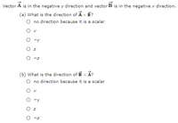 Vector A is in the negative y direction and vector B is in the negative x direction.
(a) What is the direction of Ax B?
O no direction because it is a scalar
Ох
O -y
Oz
O -z
(b) What is the direction of B x Ã?
O no direction because it is a scalar
O x
-y
O z
O -z
