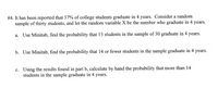 #4. It has been reported that 37% of college students graduate in 4 years. Consider a random
sample of thirty students, and let the random variable X be the number who graduate in 4 years.
a. Use Minitab, find the probability that 13 students in the sample of 30 graduate in 4 years.
b. Use Minitab, find the probability that 14 or fewer students in the sample graduate in 4 years.
c. Using the results found in part b, calculate by hand the probability that more than 14
students in the sample graduate in 4 years.
