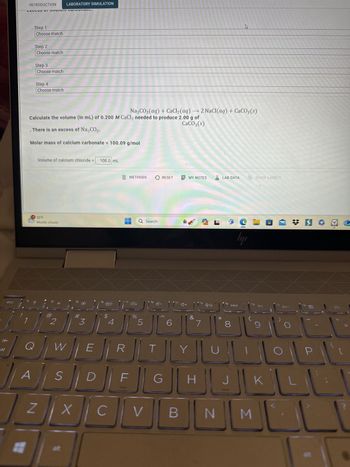 esc
K
INTRODUCTION
#
CALLUJ SI J JIM VULPUTUS.
Step 1
Choose match
Step 2
Choose match
Step 3
Choose match
Step 4
Choose match
Na2CO3(aq) +CaCl₂ (aq) → 2 NaCl(aq) + CaCO3(s)
Calculate the volume (in mL) of 0.200 M CaCl₂ needed to produce 2.00 g of
CaCO3(s)
There is an excess of Na₂CO3.
Molar mass of calcium carbonate = 100.09 g/mol
?
Volume of calcium chloride = 100.0 mL
55°F
Mostly cloudy
@
#/Q/W
A
LABORATORY SIMULATION
2
S
Z X
#
3
E
$
4
f5
R
METHODS
%
F
DE
C
Q Search
5
f6
T
RESET
-
G
4+
J (²+
MY NOTES ALAB DATA
V B
&
Y
f8
7
H
N
fg
8
C
ly
3
f10
SHOW LABELS
DII
9
12
[
NEW