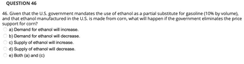 QUESTION 46
46. Given that the U.S. government mandates the use of ethanol as a partial substitute for gasoline (10% by volume),
and that ethanol manufactured in the U.S. is made from corn, what will happen if the government eliminates the price
support for corn?
a) Demand for ethanol will increase.
b) Demand for ethanol will decrease.
c) Supply of ethanol will increase.
d) Supply of ethanol will decrease.
e) Both (a) and (c)