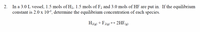 In a 3.0 L vessel, 1.5 mols of H2, 1.5 mols of F2 and 3.0 mols of HF are put in. If the equilibrium
constant is 2.0 x 10-3, determine the equilibrium concentration of each species.
2.
H2(2) + F2(2)
+ 2HF(g)
