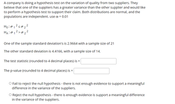 A company is doing a hypothesis test on the variation of quality from two suppliers. They
believe that one of the suppliers has a greater variance than the other supplier and would like
to perform a hypothesis test to support their claim. Both distributions are normal, and the
populations are independent. use a = 0.01
:01 ²50₂²
H0:01
HA: 01 2> ·02.
One of the sample standard deviation's is 2.9664 with a sample size of 21
The other standard deviation is 4.4166, with a sample size of 14.
The test statistic (rounded to 4 decimal places) is =
The p-value (rounded to 4 decimal places) is =
O Fail to reject the null hypothesis - there is not enough evidence to support a meaningful
difference in the variance of the suppliers.
O Reject the null hypothesis - there is enough evidence is support a meaningful difference
in the variance of the suppliers.